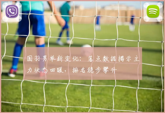 国羽男单新变化：落点数据揭示主力状态回暖，排名稳步攀升