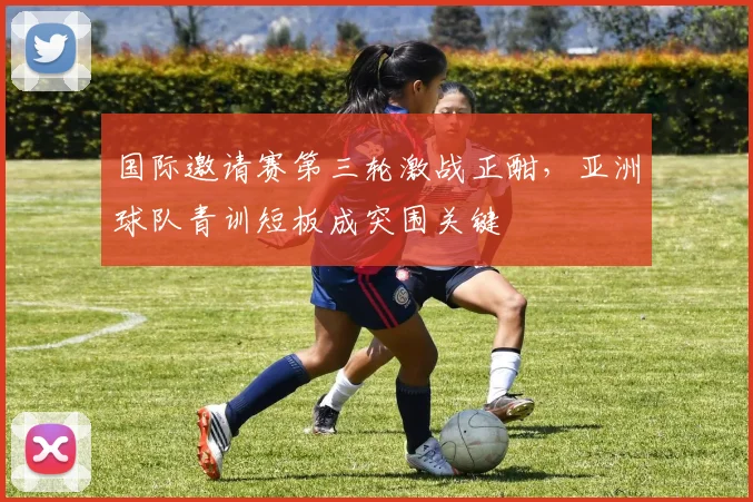 国际邀请赛第三轮激战正酣，亚洲球队青训短板成突围关键