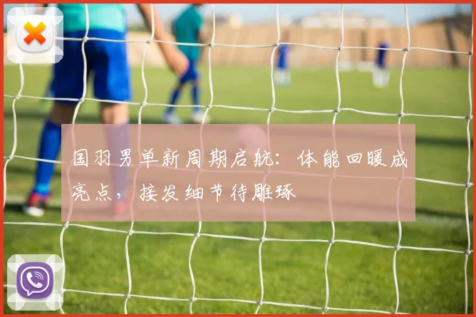 国羽男单新周期启航：体能回暖成亮点，接发细节待雕琢