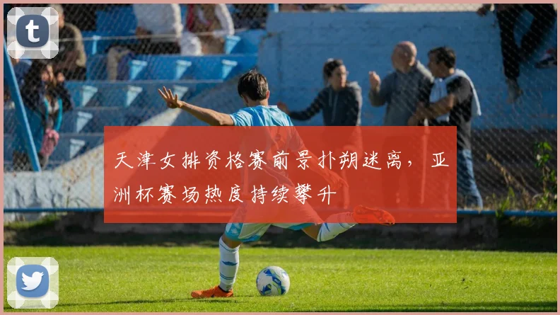 天津女排资格赛前景扑朔迷离，亚洲杯赛场热度持续攀升