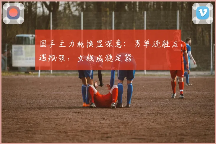 国乒主力轮换显深意：男单连胜后遇瓶颈，女线成稳定器
