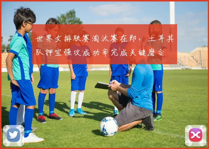 世界女排联赛淘汰赛在即，土耳其队押宝强攻成功率完成关键磨合