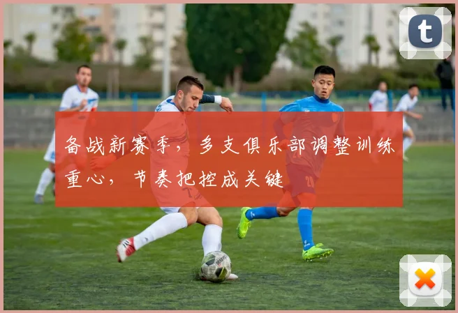 备战新赛季，多支俱乐部调整训练重心，节奏把控成关键