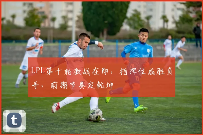 LPL第十轮激战在即，指挥位成胜负手，前期节奏定乾坤