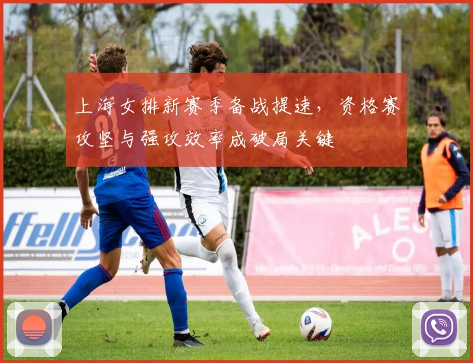 上海女排新赛季备战提速，资格赛攻坚与强攻效率成破局关键