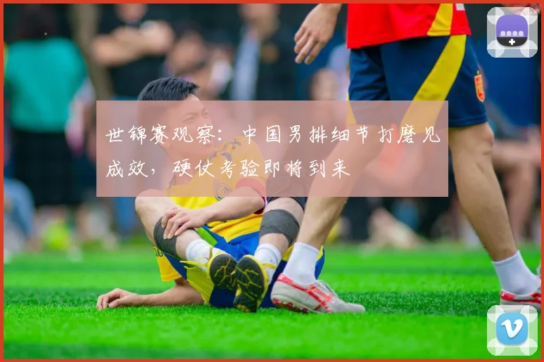 世锦赛观察：中国男排细节打磨见成效，硬仗考验即将到来