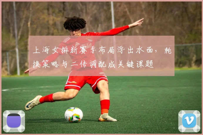 上海女排新赛季布局浮出水面，轮换策略与二传调配成关键课题