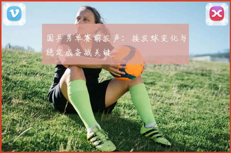 国乒男单赛前发声：接发球变化与稳定成备战关键