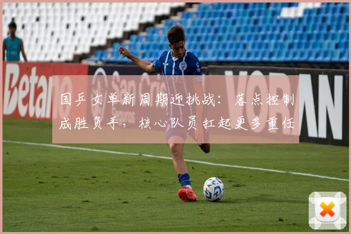 国乒女单新周期迎挑战：落点控制成胜负手，核心队员扛起更多重任