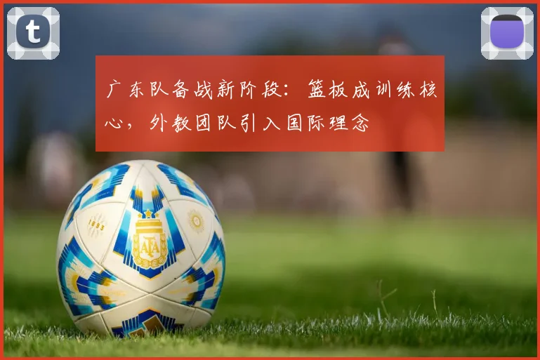 广东队备战新阶段：篮板成训练核心，外教团队引入国际理念