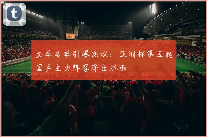 女单名单引爆热议，亚洲杯第五轮国乒主力阵容浮出水面