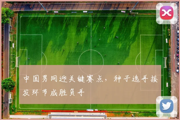 中国男网迎关键赛点，种子选手接发环节成胜负手