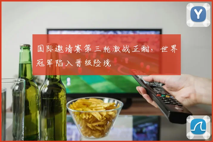 国际邀请赛第三轮激战正酣，世界冠军陷入晋级险境