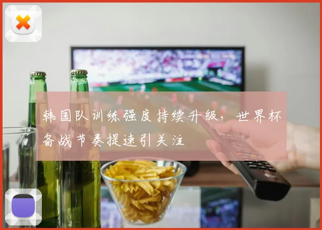 韩国队训练强度持续升级，世界杯备战节奏提速引关注
