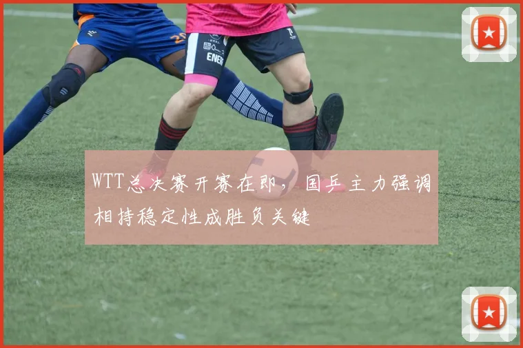 WTT总决赛开赛在即，国乒主力强调相持稳定性成胜负关键