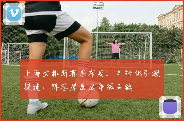 上海女排新赛季布局：年轻化引援提速，阵容厚度成争冠关键