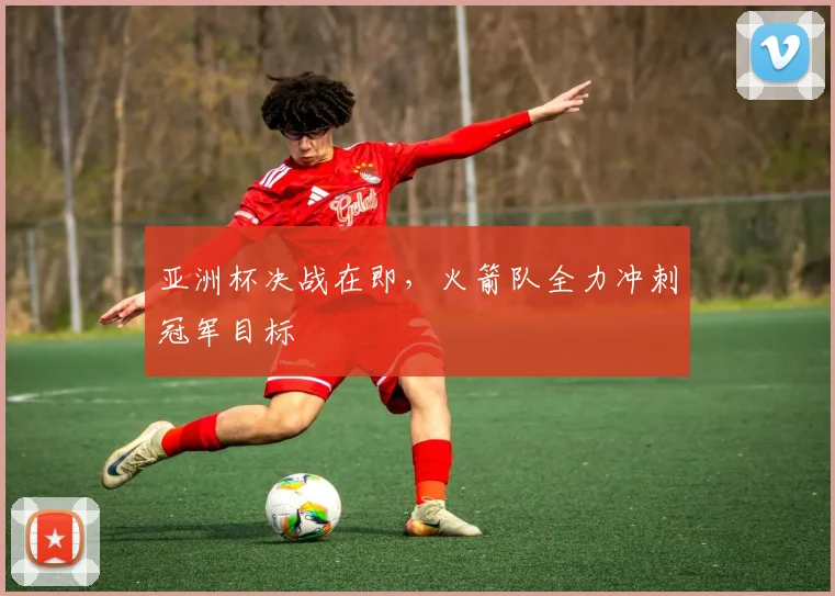 亚洲杯决战在即，火箭队全力冲刺冠军目标