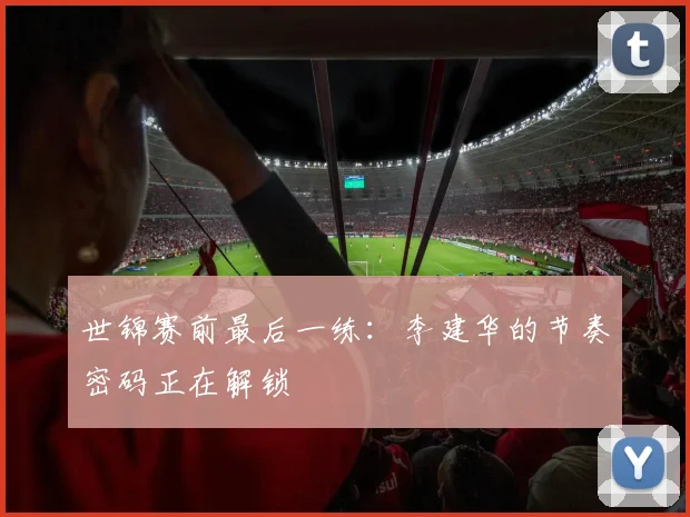 世锦赛前最后一练：李建华的节奏密码正在解锁