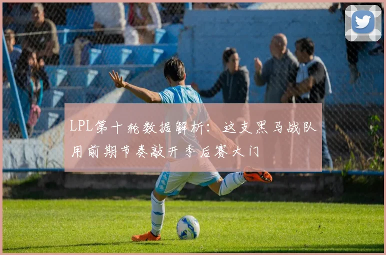 LPL第十轮数据解析：这支黑马战队用前期节奏敲开季后赛大门