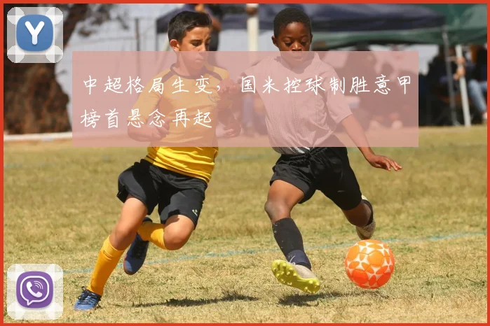 中超格局生变，国米控球制胜意甲榜首悬念再起