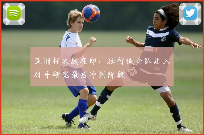 亚洲杯决战在即，独行侠全队进入对手研究最后冲刺阶段