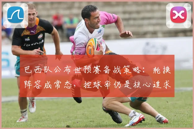 巴西队公布世预赛备战策略：轮换阵容成常态，控球率仍是核心追求