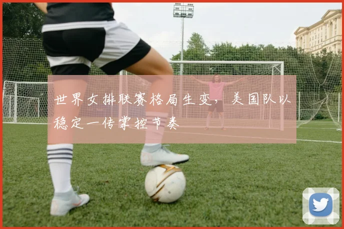世界女排联赛格局生变，美国队以稳定一传掌控节奏