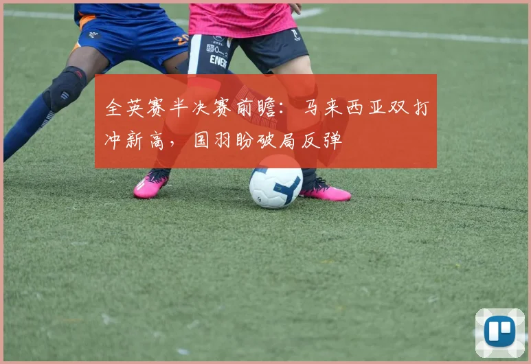 全英赛半决赛前瞻：马来西亚双打冲新高，国羽盼破局反弹
