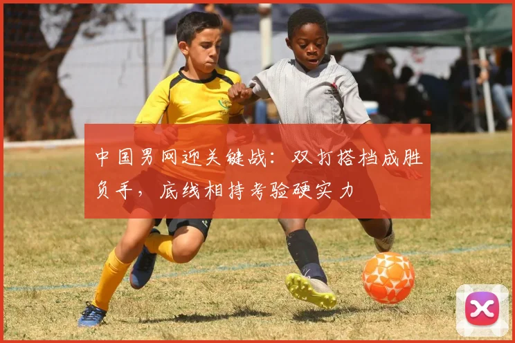 中国男网迎关键战：双打搭档成胜负手，底线相持考验硬实力