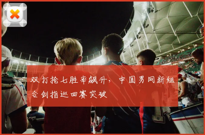 双打抢七胜率飙升，中国男网新组合剑指巡回赛突破