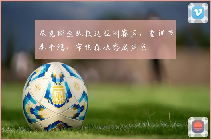 尼克斯全队抵达亚洲赛区，首训节奏平稳，布伦森状态成焦点
