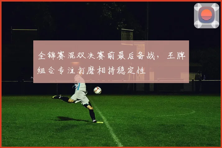 全锦赛混双决赛前最后备战，王牌组合专注打磨相持稳定性