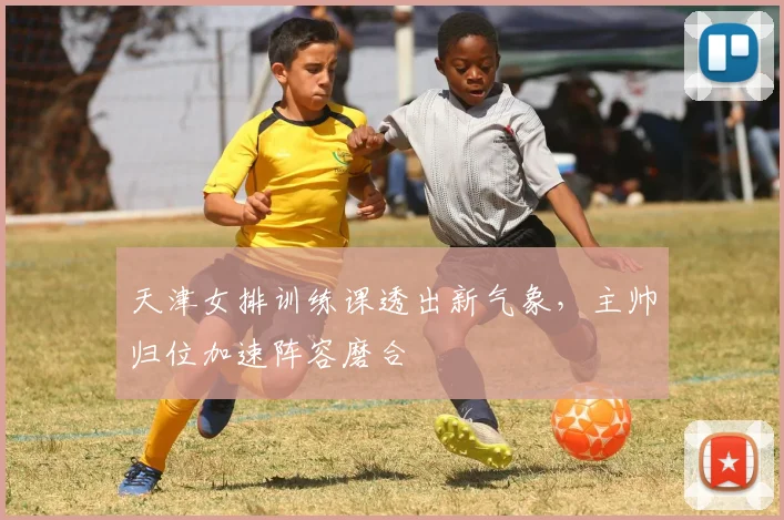 天津女排训练课透出新气象，主帅归位加速阵容磨合