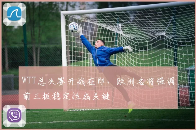 WTT总决赛开战在即，欧洲名将强调前三板稳定性成关键