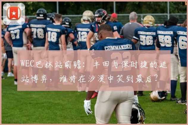 WEC巴林站前瞻：丰田与保时捷的进站博弈，谁将在沙漠中笑到最后？