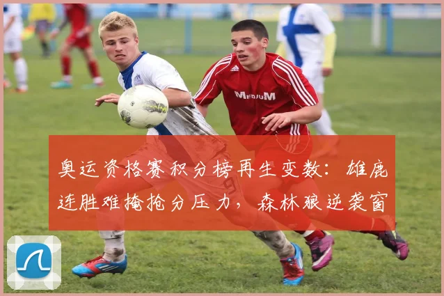 奥运资格赛积分榜再生变数：雄鹿连胜难掩抢分压力，森林狼逆袭窗口犹存