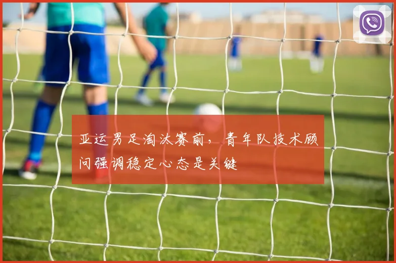 亚运男足淘汰赛前，青年队技术顾问强调稳定心态是关键