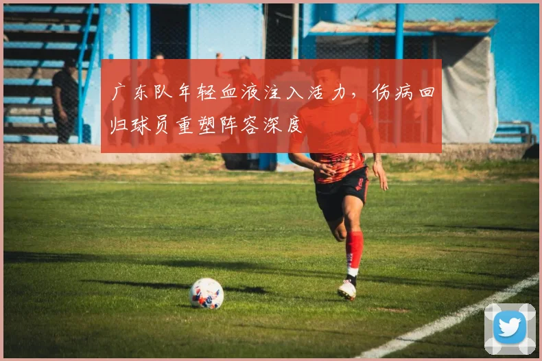 广东队年轻血液注入活力，伤病回归球员重塑阵容深度
