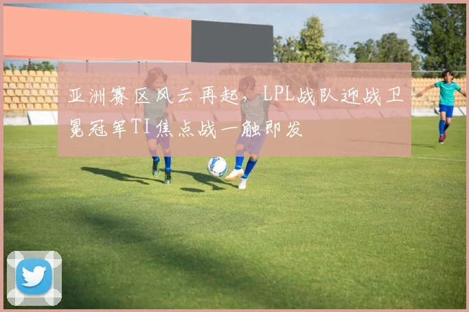 亚洲赛区风云再起，LPL战队迎战卫冕冠军TI焦点战一触即发