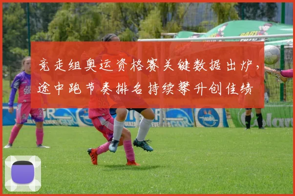 竞走组奥运资格赛关键数据出炉，途中跑节奏排名持续攀升创佳绩