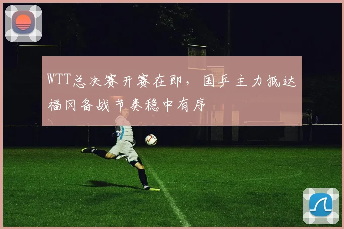 WTT总决赛开赛在即，国乒主力抵达福冈备战节奏稳中有序