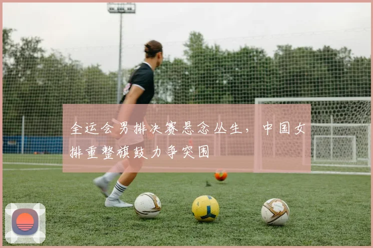全运会男排决赛悬念丛生，中国女排重整旗鼓力争突围