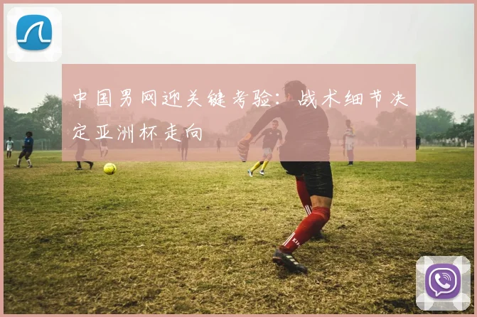 中国男网迎关键考验：战术细节决定亚洲杯走向