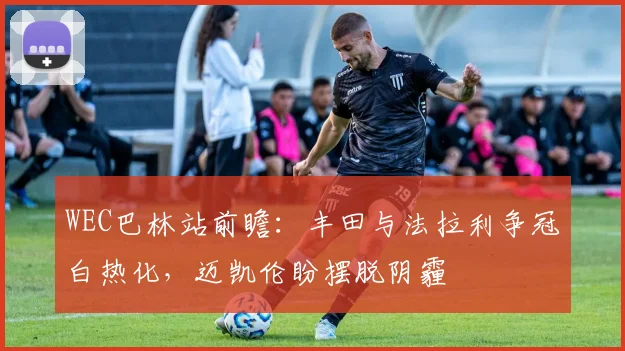 WEC巴林站前瞻：丰田与法拉利争冠白热化，迈凯伦盼摆脱阴霾