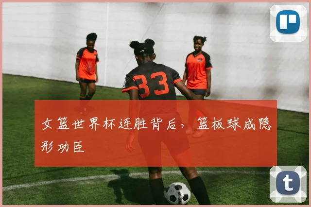 女篮世界杯连胜背后，篮板球成隐形功臣