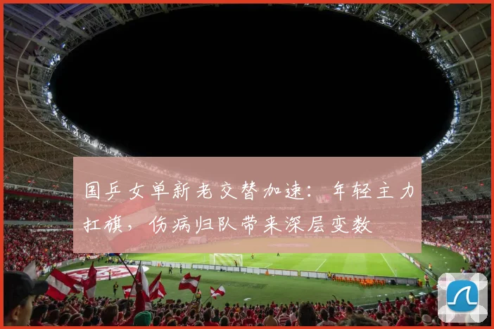 国乒女单新老交替加速：年轻主力扛旗，伤病归队带来深层变数