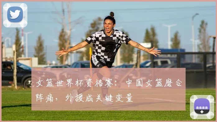 女篮世界杯资格赛：中国女篮磨合阵痛，外援成关键变量