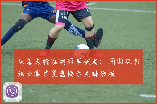 从落点精准到冠军破局：国羽双打组合赛季复盘揭示关键短板