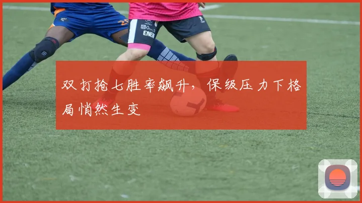 双打抢七胜率飙升，保级压力下格局悄然生变