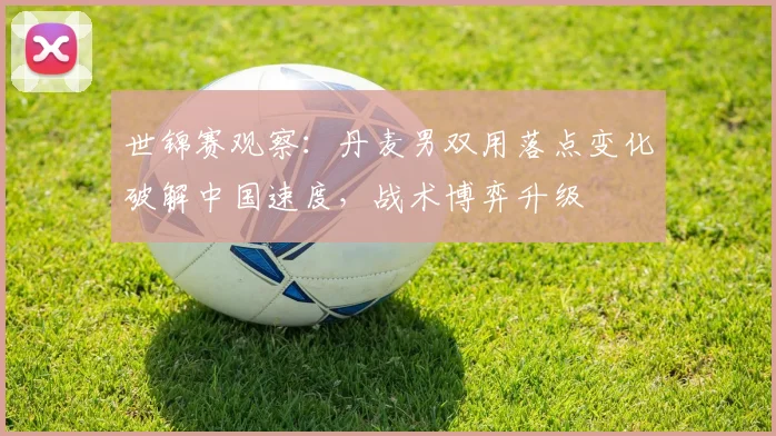 世锦赛观察：丹麦男双用落点变化破解中国速度，战术博弈升级